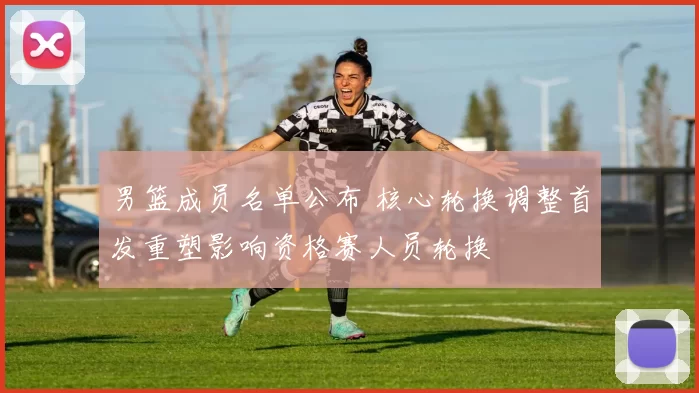 男篮成员名单公布 核心轮换调整首发重塑影响资格赛人员轮换