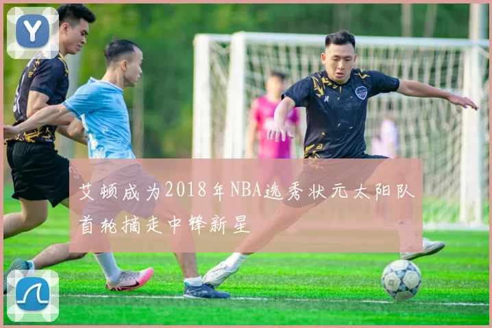 艾顿成为2018年NBA选秀状元太阳队首轮摘走中锋新星