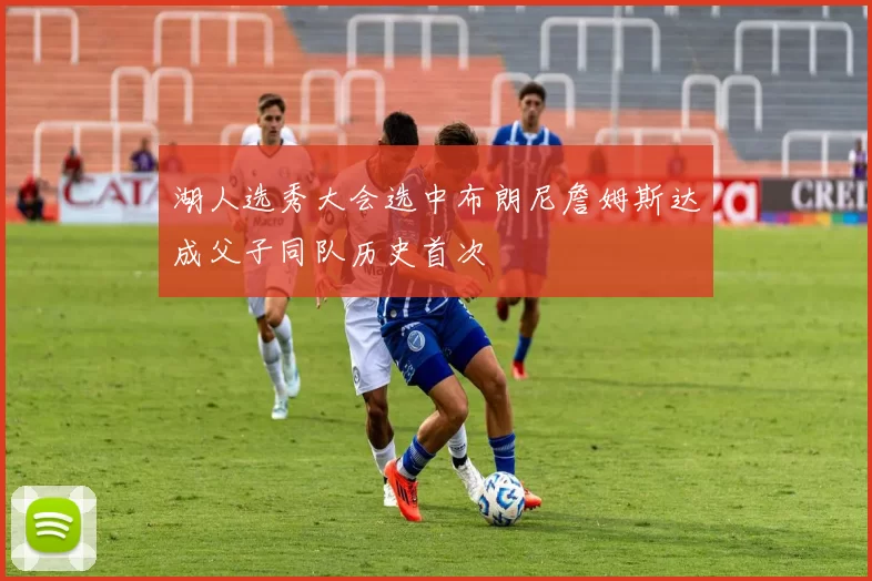 湖人选秀大会选中布朗尼詹姆斯达成父子同队历史首次