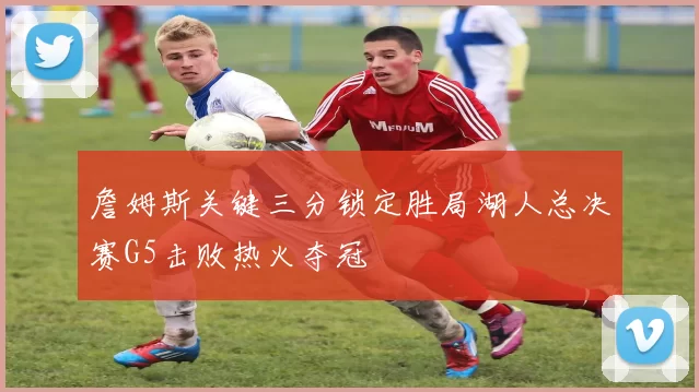 詹姆斯关键三分锁定胜局湖人总决赛G5击败热火夺冠