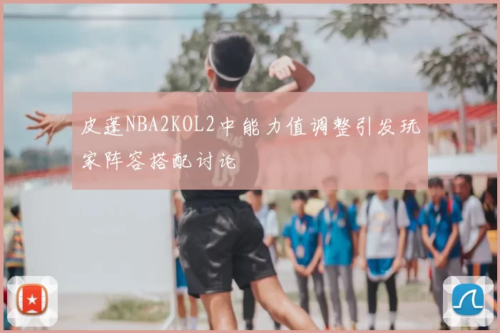 皮蓬NBA2KOL2中能力值调整引发玩家阵容搭配讨论
