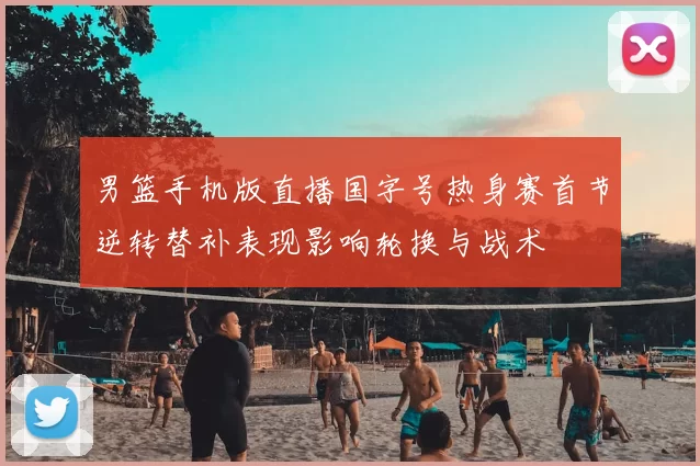 男篮手机版直播国字号热身赛首节逆转替补表现影响轮换与战术