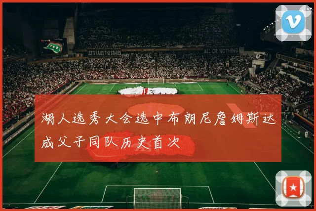 湖人选秀大会选中布朗尼詹姆斯达成父子同队历史首次