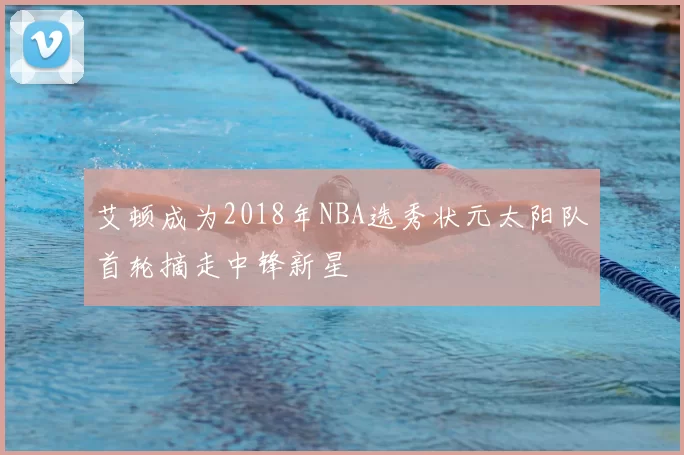 艾顿成为2018年NBA选秀状元太阳队首轮摘走中锋新星