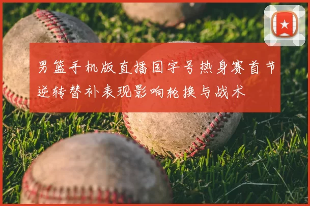 男篮手机版直播国字号热身赛首节逆转替补表现影响轮换与战术