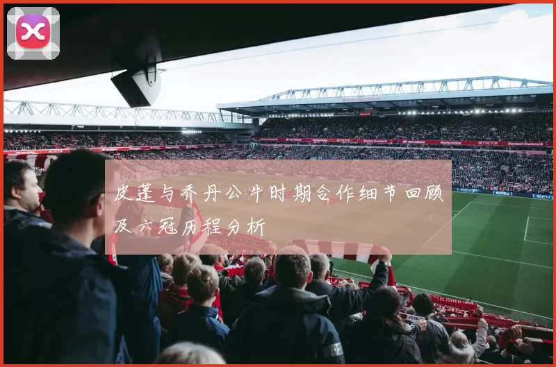 皮蓬与乔丹公牛时期合作细节回顾及六冠历程分析