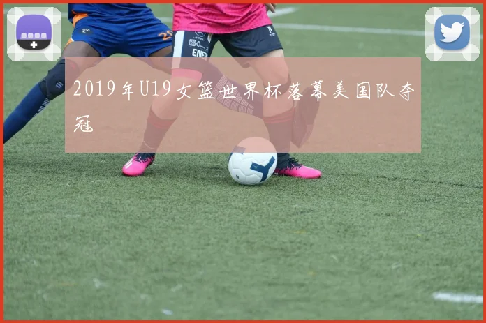 2019年U19女篮世界杯落幕美国队夺冠