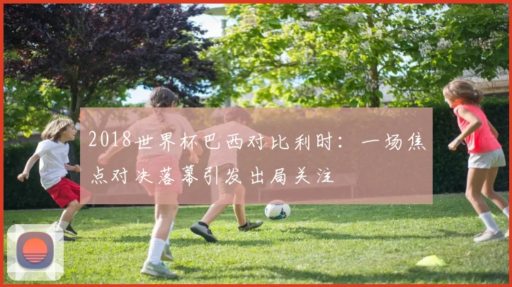 2018世界杯巴西对比利时:一场焦点对决落幕引发出局关注