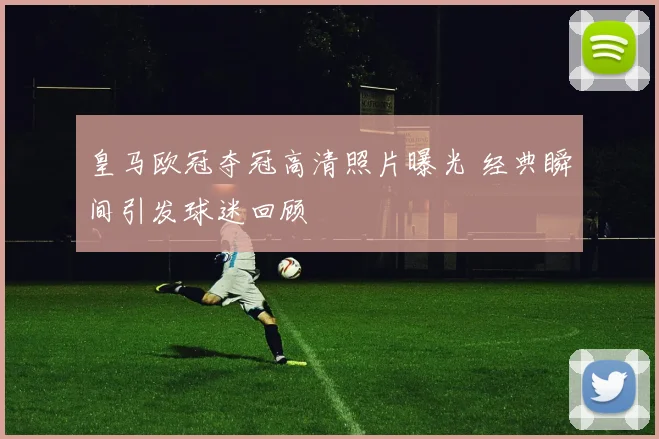 皇马欧冠夺冠高清照片曝光 经典瞬间引发球迷回顾