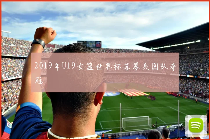 2019年U19女篮世界杯落幕美国队夺冠