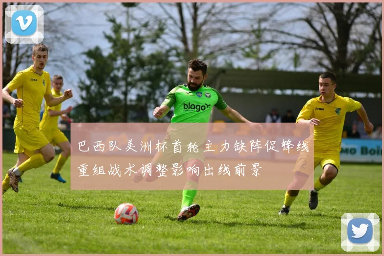 巴西队美洲杯首轮主力缺阵促锋线重组战术调整影响出线前景